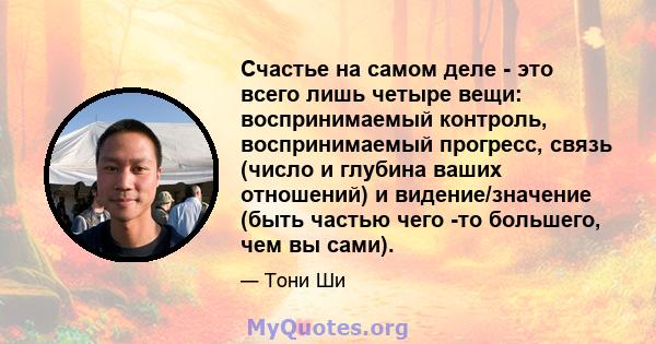 Счастье на самом деле - это всего лишь четыре вещи: воспринимаемый контроль, воспринимаемый прогресс, связь (число и глубина ваших отношений) и видение/значение (быть частью чего -то большего, чем вы сами).