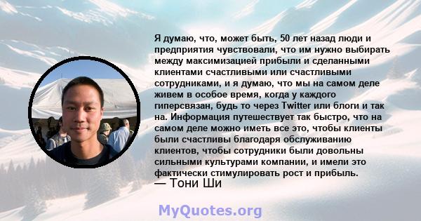 Я думаю, что, может быть, 50 лет назад люди и предприятия чувствовали, что им нужно выбирать между максимизацией прибыли и сделанными клиентами счастливыми или счастливыми сотрудниками, и я думаю, что мы на самом деле