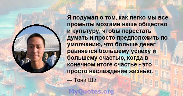 Я подумал о том, как легко мы все промыты мозгами наше общество и культуру, чтобы перестать думать и просто предположить по умолчанию, что больше денег равняется большему успеху и большему счастью, когда в конечном