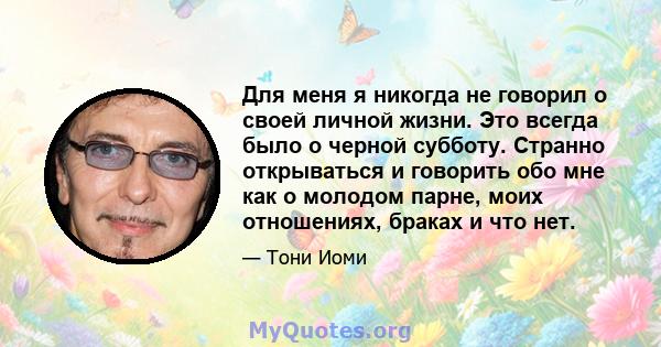 Для меня я никогда не говорил о своей личной жизни. Это всегда было о черной субботу. Странно открываться и говорить обо мне как о молодом парне, моих отношениях, браках и что нет.