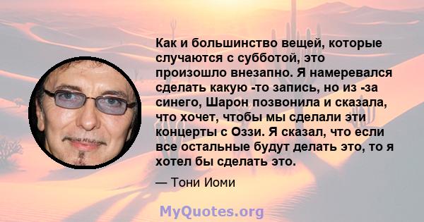 Как и большинство вещей, которые случаются с субботой, это произошло внезапно. Я намеревался сделать какую -то запись, но из -за синего, Шарон позвонила и сказала, что хочет, чтобы мы сделали эти концерты с Оззи. Я