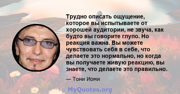 Трудно описать ощущение, которое вы испытываете от хорошей аудитории, не звуча, как будто вы говорите глупо. Но реакция важна. Вы можете чувствовать себя в себе, что делаете это нормально, но когда вы получаете живую