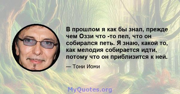 В прошлом я как бы знал, прежде чем Оззи что -то пел, что он собирался петь. Я знаю, какой то, как мелодия собирается идти, потому что он приблизится к ней.