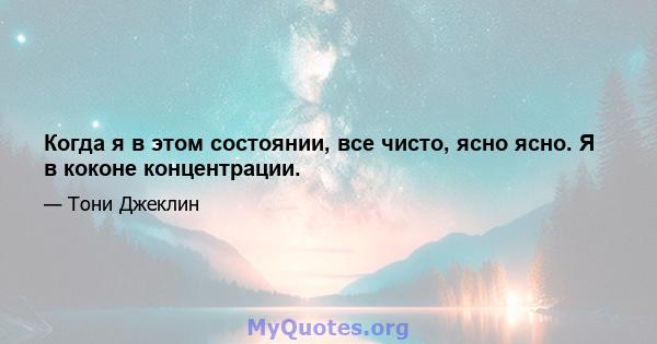 Когда я в этом состоянии, все чисто, ясно ясно. Я в коконе концентрации.