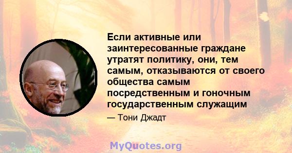 Если активные или заинтересованные граждане утратят политику, они, тем самым, отказываются от своего общества самым посредственным и гоночным государственным служащим