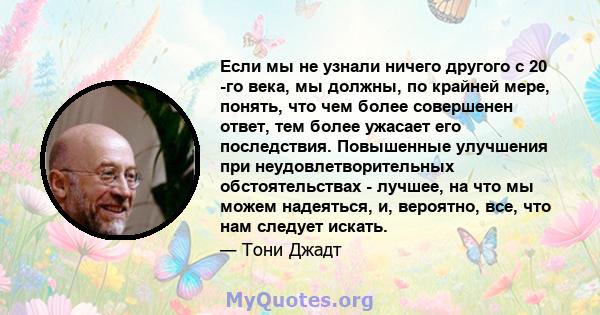 Если мы не узнали ничего другого с 20 -го века, мы должны, по крайней мере, понять, что чем более совершенен ответ, тем более ужасает его последствия. Повышенные улучшения при неудовлетворительных обстоятельствах -