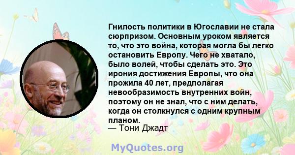 Гнилость политики в Югославии не стала сюрпризом. Основным уроком является то, что это война, которая могла бы легко остановить Европу. Чего не хватало, было волей, чтобы сделать это. Это ирония достижения Европы, что