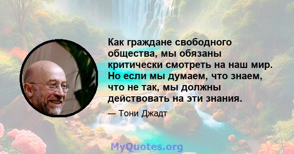 Как граждане свободного общества, мы обязаны критически смотреть на наш мир. Но если мы думаем, что знаем, что не так, мы должны действовать на эти знания.