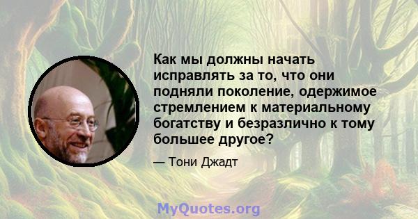 Как мы должны начать исправлять за то, что они подняли поколение, одержимое стремлением к материальному богатству и безразлично к тому большее другое?