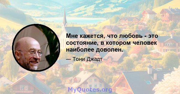 Мне кажется, что любовь - это состояние, в котором человек наиболее доволен.