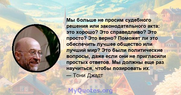 Мы больше не просим судебного решения или законодательного акта: это хорошо? Это справедливо? Это просто? Это верно? Поможет ли это обеспечить лучшее общество или лучший мир? Это были политические вопросы, даже если они 