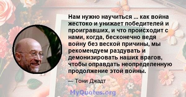 Нам нужно научиться ... как война жестоко и унижает победителей и проигравших, и что происходит с нами, когда, бесконечно ведя войну без веской причины, мы рекомендуем раздувать и демонизировать наших врагов, чтобы