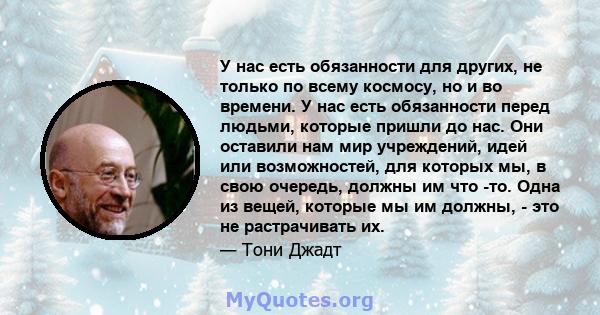 У нас есть обязанности для других, не только по всему космосу, но и во времени. У нас есть обязанности перед людьми, которые пришли до нас. Они оставили нам мир учреждений, идей или возможностей, для которых мы, в свою