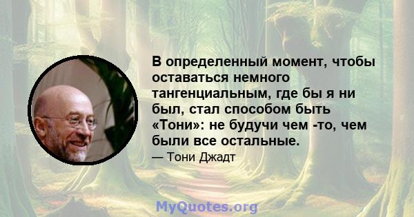 В определенный момент, чтобы оставаться немного тангенциальным, где бы я ни был, стал способом быть «Тони»: не будучи чем -то, чем были все остальные.