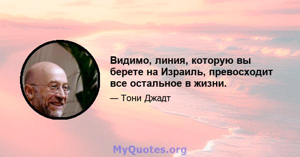 Видимо, линия, которую вы берете на Израиль, превосходит все остальное в жизни.