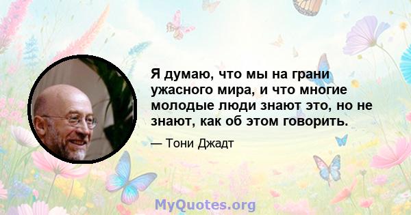 Я думаю, что мы на грани ужасного мира, и что многие молодые люди знают это, но не знают, как об этом говорить.