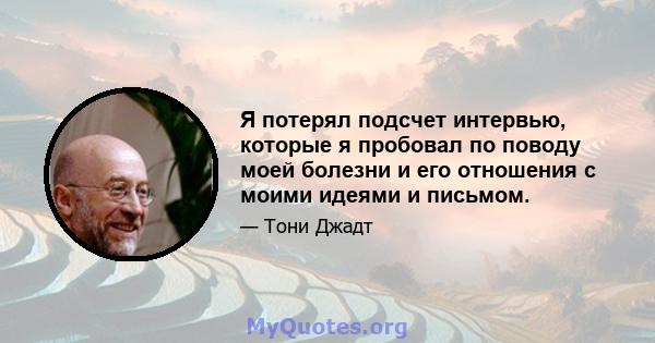 Я потерял подсчет интервью, которые я пробовал по поводу моей болезни и его отношения с моими идеями и письмом.