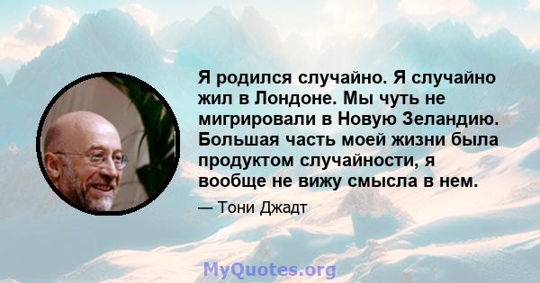 Я родился случайно. Я случайно жил в Лондоне. Мы чуть не мигрировали в Новую Зеландию. Большая часть моей жизни была продуктом случайности, я вообще не вижу смысла в нем.