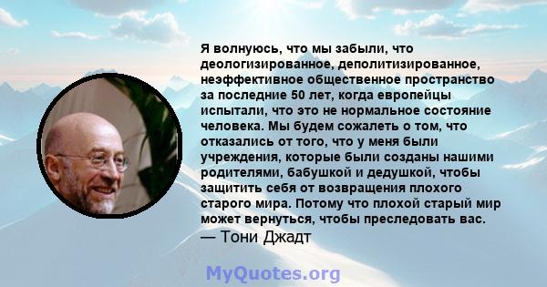 Я волнуюсь, что мы забыли, что деологизированное, деполитизированное, неэффективное общественное пространство за последние 50 лет, когда европейцы испытали, что это не нормальное состояние человека. Мы будем сожалеть о