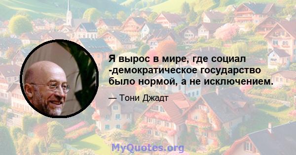 Я вырос в мире, где социал -демократическое государство было нормой, а не исключением.