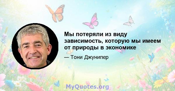 Мы потеряли из виду зависимость, которую мы имеем от природы в экономике