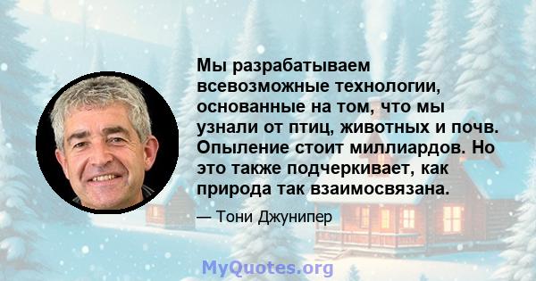 Мы разрабатываем всевозможные технологии, основанные на том, что мы узнали от птиц, животных и почв. Опыление стоит миллиардов. Но это также подчеркивает, как природа так взаимосвязана.