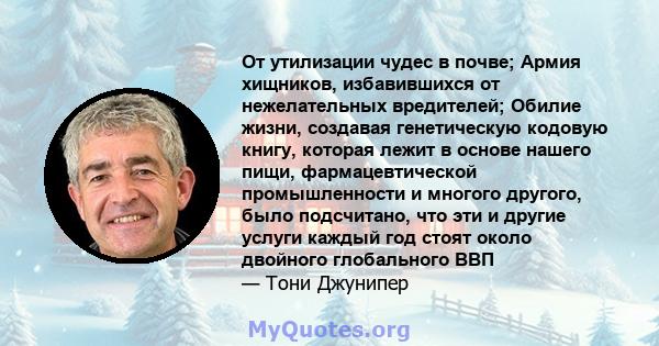 От утилизации чудес в почве; Армия хищников, избавившихся от нежелательных вредителей; Обилие жизни, создавая генетическую кодовую книгу, которая лежит в основе нашего пищи, фармацевтической промышленности и многого