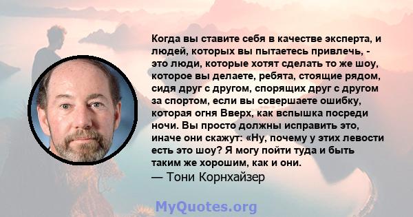 Когда вы ставите себя в качестве эксперта, и людей, которых вы пытаетесь привлечь, - это люди, которые хотят сделать то же шоу, которое вы делаете, ребята, стоящие рядом, сидя друг с другом, спорящих друг с другом за