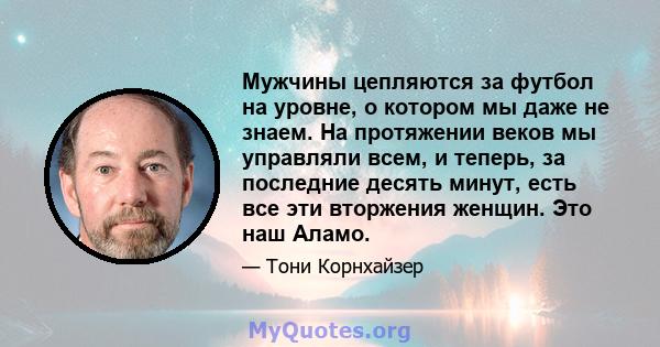 Мужчины цепляются за футбол на уровне, о котором мы даже не знаем. На протяжении веков мы управляли всем, и теперь, за последние десять минут, есть все эти вторжения женщин. Это наш Аламо.