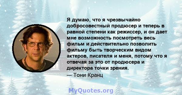 Я думаю, что я чрезвычайно добросовестный продюсер и теперь в равной степени как режиссер, и он дает мне возможность посмотреть весь фильм и действительно позволить фильму быть творческим видом актеров, писателя и меня, 