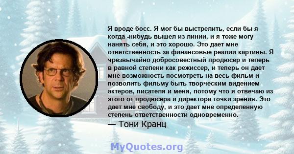 Я вроде босс. Я мог бы выстрелить, если бы я когда -нибудь вышел из линии, и я тоже могу нанять себя, и это хорошо. Это дает мне ответственность за финансовые реалии картины. Я чрезвычайно добросовестный продюсер и