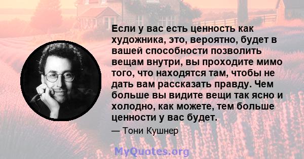 Если у вас есть ценность как художника, это, вероятно, будет в вашей способности позволить вещам внутри, вы проходите мимо того, что находятся там, чтобы не дать вам рассказать правду. Чем больше вы видите вещи так ясно 