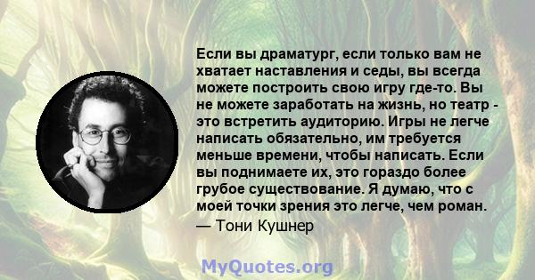 Если вы драматург, если только вам не хватает наставления и седы, вы всегда можете построить свою игру где-то. Вы не можете заработать на жизнь, но театр - это встретить аудиторию. Игры не легче написать обязательно, им 