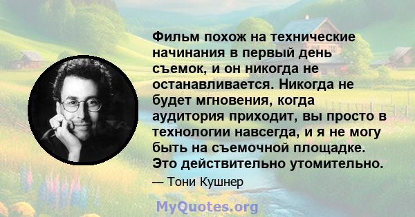 Фильм похож на технические начинания в первый день съемок, и он никогда не останавливается. Никогда не будет мгновения, когда аудитория приходит, вы просто в технологии навсегда, и я не могу быть на съемочной площадке.