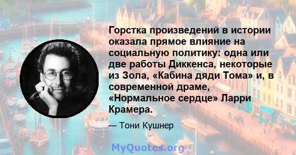 Горстка произведений в истории оказала прямое влияние на социальную политику: одна или две работы Диккенса, некоторые из Зола, «Кабина дяди Тома» и, в современной драме, «Нормальное сердце» Ларри Крамера.