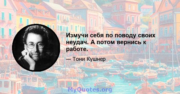 Измучи себя по поводу своих неудач. А потом вернись к работе.