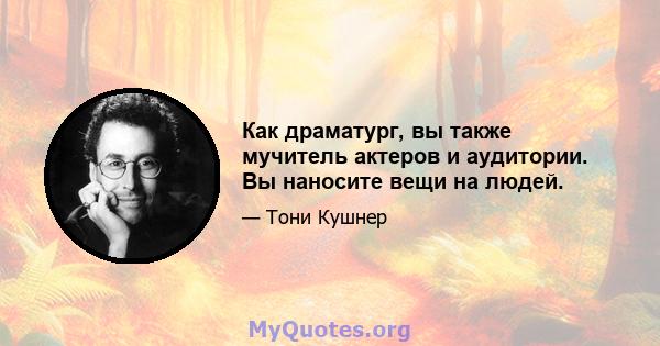 Как драматург, вы также мучитель актеров и аудитории. Вы наносите вещи на людей.