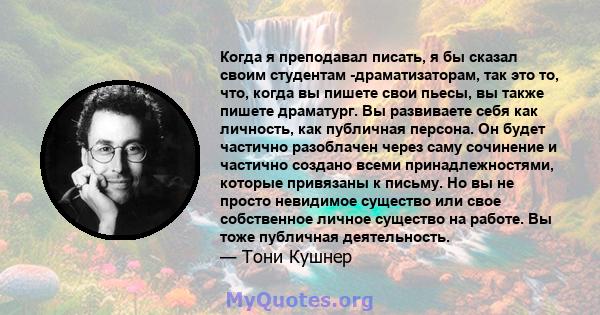 Когда я преподавал писать, я бы сказал своим студентам -драматизаторам, так это то, что, когда вы пишете свои пьесы, вы также пишете драматург. Вы развиваете себя как личность, как публичная персона. Он будет частично