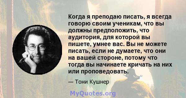 Когда я преподаю писать, я всегда говорю своим ученикам, что вы должны предположить, что аудитория, для которой вы пишете, умнее вас. Вы не можете писать, если не думаете, что они на вашей стороне, потому что тогда вы