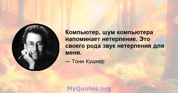 Компьютер, шум компьютера напоминает нетерпение. Это своего рода звук нетерпения для меня.