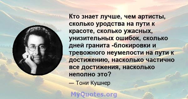 Кто знает лучше, чем артисты, сколько уродства на пути к красоте, сколько ужасных, унизительных ошибок, сколько дней гранита -блокировки и тревожного неумелости на пути к достижению, насколько частично все достижения,