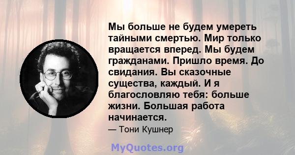 Мы больше не будем умереть тайными смертью. Мир только вращается вперед. Мы будем гражданами. Пришло время. До свидания. Вы сказочные существа, каждый. И я благословляю тебя: больше жизни. Большая работа начинается.