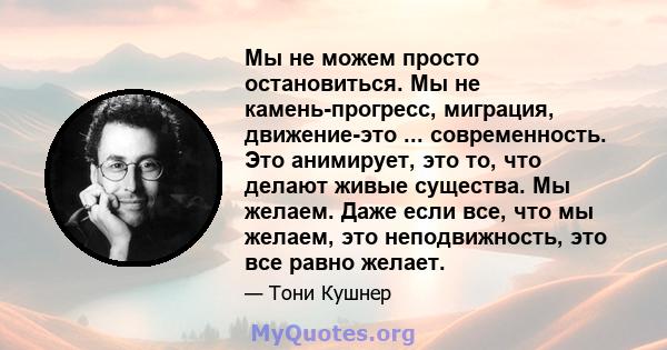 Мы не можем просто остановиться. Мы не камень-прогресс, миграция, движение-это ... современность. Это анимирует, это то, что делают живые существа. Мы желаем. Даже если все, что мы желаем, это неподвижность, это все