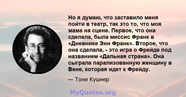 Но я думаю, что заставило меня пойти в театр, так это то, что моя мама на сцене. Первое, что она сделала, была миссис Франк в «Дневнике Энн Франк». Второе, что она сделала, - это игра о Фрейде под названием «Дальная