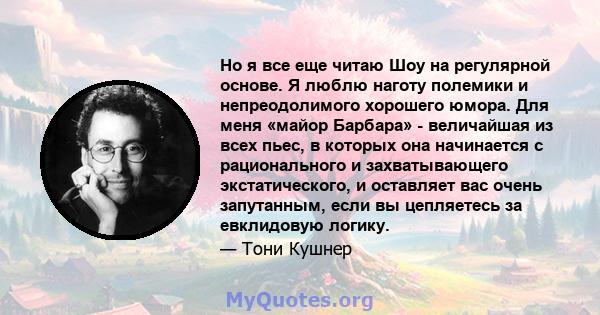 Но я все еще читаю Шоу на регулярной основе. Я люблю наготу полемики и непреодолимого хорошего юмора. Для меня «майор Барбара» - величайшая из всех пьес, в которых она начинается с рационального и захватывающего