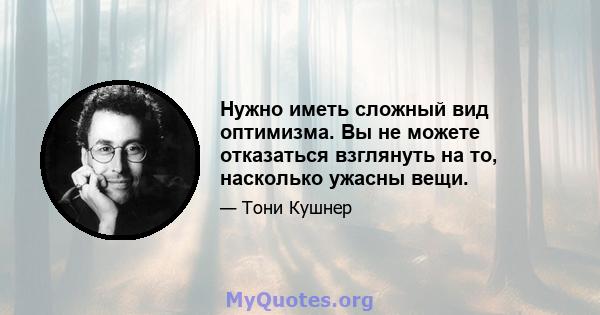 Нужно иметь сложный вид оптимизма. Вы не можете отказаться взглянуть на то, насколько ужасны вещи.