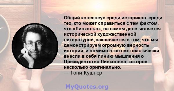 Общий консенсус среди историков, среди тех, кто может справиться с тем фактом, что «Линкольн», на самом деле, является исторической художественной литературой, заключается в том, что мы демонстрируем огромную верность