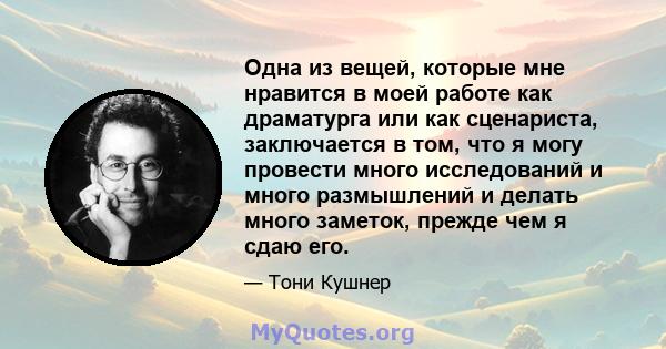 Одна из вещей, которые мне нравится в моей работе как драматурга или как сценариста, заключается в том, что я могу провести много исследований и много размышлений и делать много заметок, прежде чем я сдаю его.