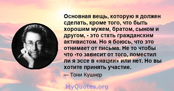 Основная вещь, которую я должен сделать, кроме того, что быть хорошим мужем, братом, сыном и другом, - это стать гражданским активистом. Но я боюсь, что это отнимает от письма. Не то чтобы что -то зависит от того,