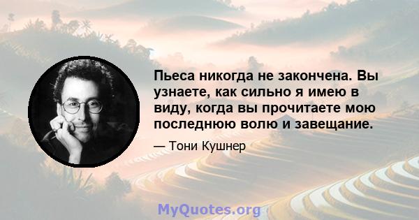 Пьеса никогда не закончена. Вы узнаете, как сильно я имею в виду, когда вы прочитаете мою последнюю волю и завещание.